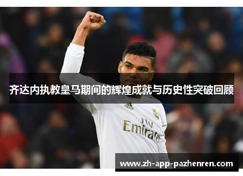 齐达内执教皇马期间的辉煌成就与历史性突破回顾 齐达内执教皇马期间的辉煌成就与历史性突破回顾