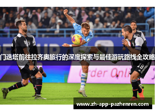 门迭塔前往拉齐奥旅行的深度探索与最佳游玩路线全攻略 门迭塔前往拉齐奥旅行的深度探索与最佳游玩路线全攻略