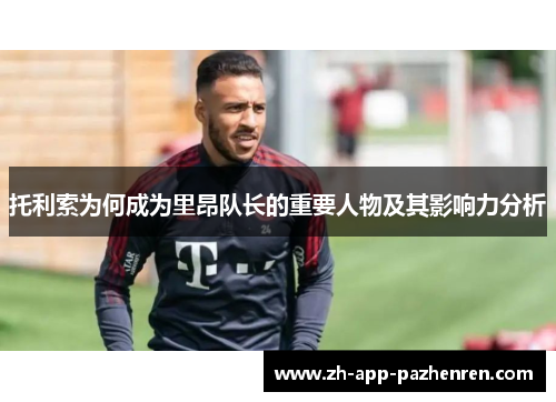 托利索为何成为里昂队长的重要人物及其影响力分析 托利索为何成为里昂队长的重要人物及其影响力分析