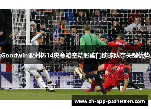 Goodwin亚洲杯14决赛凌空精彩破门助球队夺关键优势