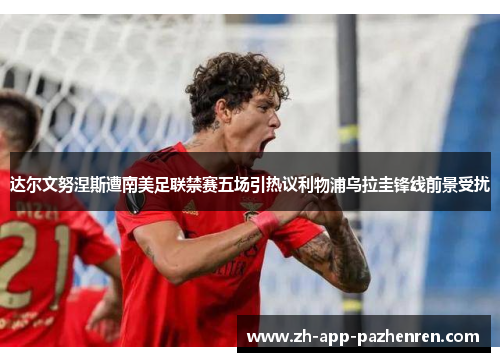 达尔文努涅斯遭南美足联禁赛五场引热议利物浦乌拉圭锋线前景受扰